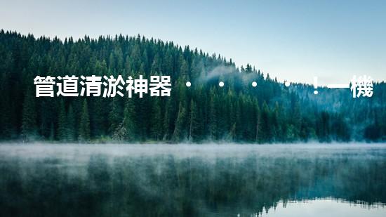 管道清淤神器！一機(jī)多能，輕松解決疏浚難題？